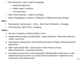 • Brain dementia… pious using foul language.
o Process of regression.
o Hidden anger / emotions.
o Innermost layer.
• Both material portion… subject to changes.
• Body / Physiological / emotion / intellectual / hidden personality changes.
Atma :
• Nonmaterial / spiritual part…. Atma… other than 5 fold kosha – changing.
• Consciousness / Spirit / Non – changing.
Nature :
1. Not part / property / product of Body / mind.
2. Independent principle, pervades body – makes body alive – Electricity makes Fan
rotate / come alive.
3. Conciousness independent, not limited by boundaries of body. Electricity extends
beyond fan.
4. After material body falls – Conciousness / Atma Tatvam survives.
After removing fan… electricity continues…
5. Surviving Consciousness is not contactacble / Recognisable not because it is non-
existent but beccause there is no medium for its expression – Expressions end,
Transactions end, without body. 141
 