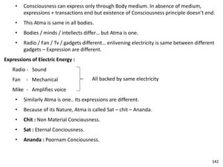 • Consciousness can express only through Body medium. In absence of medium,
expressions + transactions end but existence of Consciousness principle doesn’t end.
• This Atma is same in all bodies.
• Bodies / minds / intellects differ… but Atma is one.
• Radio / Fan / Tv / gadgets different… enlivening electricity is same between different
gadgets – Expression are different.
Expressions of Electric Energy :
Radio - Sound
Fan - Mechanical
Mike - Amplifies voice
• Similarly Atma is one.. Its expressions are different.
• Because of its Nature, Atma is called Sat – chit – Ananda.
• Chit : Non Material Conciousness.
• Sat : Eternal Conciousness.
• Ananda : Poornam Conciousness.
All backed by same electricity
142
 