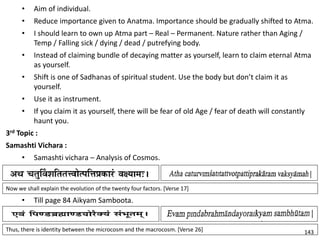 • Aim of individual.
• Reduce importance given to Anatma. Importance should be gradually shifted to Atma.
• I should learn to own up Atma part – Real – Permanent. Nature rather than Aging /
Temp / Falling sick / dying / dead / putrefying body.
• Instead of claiming bundle of decaying matter as yourself, learn to claim eternal Atma
as yourself.
• Shift is one of Sadhanas of spiritual student. Use the body but don’t claim it as
yourself.
• Use it as instrument.
• If you claim it as yourself, there will be fear of old Age / fear of death will constantly
haunt you.
3rd Topic :
Samashti Vichara :
• Samashti vichara – Analysis of Cosmos.
Now we shall explain the evolution of the twenty four factors. [Verse 17]
Thus, there is identity between the microcosm and the macrocosm. [Verse 26]
• Till page 84 Aikyam Samboota.
143
 