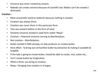 • Universe was never created by anyone.
• Nobody can create universe because of scientific law. Matter can’t be created /
destroyed.
Creation :
• Most unscientific word to Vedantin because nothing is created.
• Creation was always there.
• Creation was never there in this particular form.
• Tree was existent before in the form of seed.
• Similarly Universe existed in seed form called “Maya”.
• Creation = Potential Universe coming to Manifestation.
• Not creation – Manifestation.
• Butter existed in Milk already, no lady produces or creates butter.
• Here effort : To bring out Unmanifest butter by extraction & making it available &
tangible.
• If the lady is going to create butter, should be able to create, mixi, water etc.,
• Can’t create butter by imagination.
• What is there, you bring to creation.
• Maya = Bringing into creation in 4 stages.
144
 