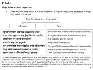 4th Topic :
Aikya Vichara : Most important
• One Consciousness which is eternal / formless / all pervading alone expresses through
both individual + total .
One Consciousness – Express as
Individual Total
The reflection of Brahman, which identifies itself with the gross body is called the jiva. This Jiva by nature, takes Isvara to
be different from himself or herself. The Self conditioned by ignorance (Maya) is called Isvara. So long as the notion that
the Jiva and Isvara are different remains, which is due to the difference in the conditioning, till then, there is no
redemption from samsara which is of the form of repeated birth, death etc. Due to that reason, the notion that the Jiva is
different from Isvara should not be accepted. [Verse 27 to 31]
146
 
