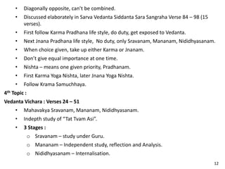 • Diagonally opposite, can’t be combined.
• Discussed elaborately in Sarva Vedanta Siddanta Sara Sangraha Verse 84 – 98 (15
verses).
• First follow Karma Pradhana life style, do duty, get exposed to Vedanta.
• Next Jnana Pradhana life style, No duty, only Sravanam, Mananam, Nididhyasanam.
• When choice given, take up either Karma or Jnanam.
• Don’t give equal importance at one time.
• Nishta – means one given priority, Pradhanam.
• First Karma Yoga Nishta, later Jnana Yoga Nishta.
• Follow Krama Samuchhaya.
4th Topic :
Vedanta Vichara : Verses 24 – 51
• Mahavakya Sravanam, Mananam, Nididhyasanam.
• Indepth study of “Tat Tvam Asi”.
• 3 Stages :
o Sravanam – study under Guru.
o Mananam – Independent study, reflection and Analysis.
o Nididhyasanam – Internalisation.
12
 