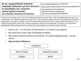 If there is such a doubt, no (it is not so). That literal meaning of the word "thou" is the one identified with the gross and
subtle bodies. The implied meaning of the word "thou" is pure awareness which is free from all conditionings and which is
appreciated in the state of samadhi. So also the literal meaning of the word "That" is Isvara having omniscience etc. The
implied meaning of the word "That" is the pure awareness, free from all conditionings. Thus there is no contradiction
regarding the identity between the Jiva and Isvara from the standpoint of awareness. [Verse 33 & 34]
• Atma is one – it is of nature of Conciousness. It is without any property.
• No sound, form, taste, color (all belongs to matter).
• Non material spiritual without any attribute. It is all pervadingly present… my real
nature.
• Now we have 2 Mediums :
2 Mediums
Sharira Trayam Prapancha Trayam
3 Body’s World
147
 