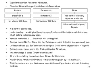 • Superior distortion / Superior Attributes.
• Distorted Atma with superior attributes is Paramatma.
Jivatma
Distortion 1
Has inferior Attribute
Paramatma
Distortion 2
Has Superior Attribute
Atma
Has neither inferior /
superior attributes.
It has neither Punyam /
Papam
• It is neither good / bad.
• Understanding, I am Original Consciousness free from all limitations and distortions
which belong to temporary body.
• Remove mirror No. 1 ….. Distortion No. 1 disappears.
• Remove mirror No 2….. Distortion No. 2 disappears. And distorted face you don’t face.
• Undistorted face you don’t see because original face is never objectifiable. – Tragedy.
• Original eyes – never see in life. That undistorted Atma I am.
• This knowledge is called “Aham Brahma Asmi.”
• All problems belong to medium. I am Atma – Problem free.
• Aikya Vichara / Mahavakya Vichara – this wisdom is given by “Tat Tvam Asi”.
• That Paramatma and you Jivatma are essentially one if you look at without distorting
medium. 149
 