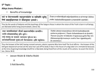 5th Topic :
Aikya Jnana Phalam :
• Benefits of knowledge
Thus by the words of Vedanta and the teachings of the Satguru those in whom the vision of the Truth is born in all beings,
are liberated while living (Jivanmuktah). [Verse 35]
Thus the knower of the Self, having crossed samsara, attains supreme Bliss here itself The Sruti affirms - the knower of the
Self goes beyond all sorrow Let the wise man cast off his body in Kasi in the house of a dog-eater (it is immaterial because)
at the time of gaining knowledge (itself) he is liberated, being freed from all the results of his actions. So assert the Smrtis
too. [Verse 38.4]
• Jeevan Mukti & Videha Mukti
↓
5 fold Benefits.
150
 