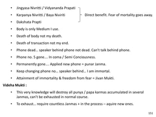 • Jingyasa Nivritti / Vidyananda Prapati
• Karpanya Nivritti / Baya Niviriti
• Dakshata Prapti
• Body is only Medium I use.
• Death of body not my death.
• Death of transaction not my end.
• Phone dead… speaker behind phone not dead. Can’t talk behind phone.
• Phone no. 5 gone…. In coma / Semi Conciousness.
• Permanently gone…. Applied new phone = punar Janma.
• Keep changing phone no… speaker behind… I am immortal.
• Attainment of immortality & freedom from fear = Jivan Mukti.
Videha Mukti :
• This very knowledge will destroy all punya / papa karmas accumulated in several
Janmas, can’t be exhausted in normal course.
• To exhaust… require countless Janmas + in the process – aquire new ones.
Direct benefit. Fear of mortality goes away.
151
 