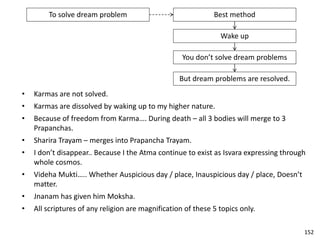 To solve dream problem Best method
Wake up
You don’t solve dream problems
But dream problems are resolved.
• Karmas are not solved.
• Karmas are dissolved by waking up to my higher nature.
• Because of freedom from Karma…. During death – all 3 bodies will merge to 3
Prapanchas.
• Sharira Trayam – merges into Prapancha Trayam.
• I don’t disappear.. Because I the Atma continue to exist as Isvara expressing through
whole cosmos.
• Videha Mukti….. Whether Auspicious day / place, Inauspicious day / place, Doesn’t
matter.
• Jnanam has given him Moksha.
• All scriptures of any religion are magnification of these 5 topics only.
152
 