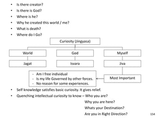 • Is there creator?
• Is there is God?
• Where is he?
• Why he created this world / me?
• What is death?
• Where do I Go?
Curiosity (Jingyasa)
World
Jagat
God
Isvara
Myself
Jiva
Most Important
- Am I free individual
- Is my life Governed by other forces.
- No reason for some experiences.
• Self knowledge satisfies basic curiosity. It gives relief.
• Quenching intellectual curiosity to know – Who you are?
Why you are here?
Whats your Destination?
Are you in Right Direction? 154
 