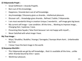 2) Vidyananda Prapti :
• Great fulfillment = Ananda Praptihi.
• Born out of this knowledge.
• Happiness / Ananda born out of self knowledge.
• Any knowledge / Discovery gives us Ananda… intellectual pleasure.
• Discover self…. Knowledge gives Ananda… Refined / Subtle / Vidyananda.
• I am most wonderful thing in creation Unique / wonderful… self image gets big boost.
• My current self image – Low condition. All the time…. Working to improve image…
Changing Hair / eyebrow / nose.
• Presenting false façade / false front because I am not happy with myself….
• Never Satisfied with what image I have.
My True Image :
• Nitya / Shuddha / Buddha / Asanga / Sarvagata / Svaropa Aham Asmi… Unbelievable
but true.
• I know I have the best image in the world.
3) Karpanya Nivritihi :
• This Vidyananda we get by self knowledge… that it is available all the time… unlike
other Ananda bound by time + space.
• World tour pleasure.
155
 