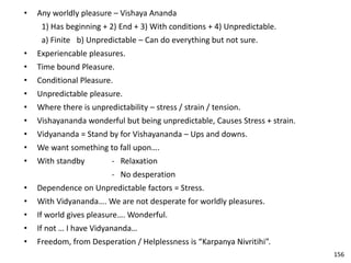 • Any worldly pleasure – Vishaya Ananda
1) Has beginning + 2) End + 3) With conditions + 4) Unpredictable.
a) Finite b) Unpredictable – Can do everything but not sure.
• Experiencable pleasures.
• Time bound Pleasure.
• Conditional Pleasure.
• Unpredictable pleasure.
• Where there is unpredictability – stress / strain / tension.
• Vishayananda wonderful but being unpredictable, Causes Stress + strain.
• Vidyananda = Stand by for Vishayananda – Ups and downs.
• We want something to fall upon….
• With standby - Relaxation
- No desperation
• Dependence on Unpredictable factors = Stress.
• With Vidyananda…. We are not desperate for worldly pleasures.
• If world gives pleasure…. Wonderful.
• If not … I have Vidyananda…
• Freedom, from Desperation / Helplessness is “Karpanya Nivritihi”.
156
 
