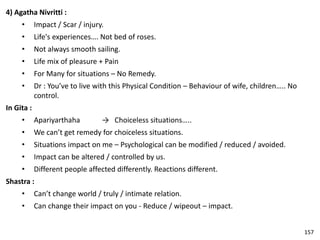 4) Agatha Nivritti :
• Impact / Scar / injury.
• Life's experiences…. Not bed of roses.
• Not always smooth sailing.
• Life mix of pleasure + Pain
• For Many for situations – No Remedy.
• Dr : You’ve to live with this Physical Condition – Behaviour of wife, children….. No
control.
In Gita :
• Apariyarthaha → Choiceless situations…..
• We can’t get remedy for choiceless situations.
• Situations impact on me – Psychological can be modified / reduced / avoided.
• Impact can be altered / controlled by us.
• Different people affected differently. Reactions different.
Shastra :
• Can’t change world / truly / intimate relation.
• Can change their impact on you - Reduce / wipeout – impact.
157
 
