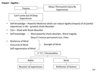 Impact – Agatha :
Trauma
Deep / Permanent injury By
Experiences
Can’t come out of Deep
Experiences
• Self Knowledge – Powerful Medicine which can reduce Agatha (Impact) of all painful
experiences in life – greatest shock Absorber.
• Cars – fitted with Shock Absorber.
• Self knowledge – Most powerful shock absorber.. Worst tragedy.
Doesn’t receive permanent scar / Pain.
• Resilience of Mind
Immunity of Mind
Self regeneration of Mind
2 “I’s” / Personalities
Bokta Karta
Receiver of experiences Performer of Actions
Strength of Mind.
158
 