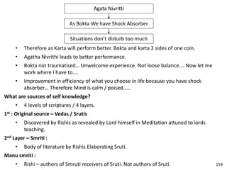 Agata Nivritti
As Bokta We have Shock Absorber
Situations don’t disturb too much
• Therefore as Karta will perform better. Bokta and karta 2 sides of one coin.
• Agatha Nivrithi leads to better performance.
• Bokta not traumatised… Unwelcome experience. Not loose balance…. Now let me
work where I have to….
• Improvement in efficiency of what you choose in life because you have shock
absorber… Therefore Mind is calm / poised……
What are sources of self knowledge?
• 4 levels of scriptures / 4 layers.
1st : Original source – Vedas / Srutis
• Discovered by Rishis as revealed by Lord himself in Meditation attuned to lords
teaching.
2nd Layer – Smriti :
• Body of literature by Rishis Elaborating Sruti.
Manu smriti :
• Rishi – authors of Smruti receivers of Sruti. Not authors of Sruti. 159
 