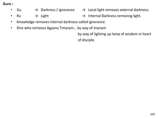 Guru :
• Gu → Darkness / ignorance → Local light removes external darkness.
• Ru → Light → Internal Darkness removing light.
• Knowledge removes internal darkness called ignorance.
• One who removes Agyana Timaram… by way of Jnanam
by way of lighting up lamp of wisdom in heart
of disciple.
162
 