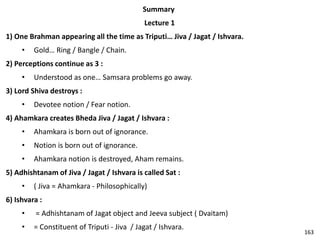 Summary
Lecture 1
1) One Brahman appearing all the time as Triputi… Jiva / Jagat / Ishvara.
• Gold… Ring / Bangle / Chain.
2) Perceptions continue as 3 :
• Understood as one… Samsara problems go away.
3) Lord Shiva destroys :
• Devotee notion / Fear notion.
4) Ahamkara creates Bheda Jiva / Jagat / Ishvara :
• Ahamkara is born out of ignorance.
• Notion is born out of ignorance.
• Ahamkara notion is destroyed, Aham remains.
5) Adhishtanam of Jiva / Jagat / Ishvara is called Sat :
• ( Jiva = Ahamkara - Philosophically)
6) Ishvara :
• = Adhishtanam of Jagat object and Jeeva subject ( Dvaitam)
• = Constituent of Triputi - Jiva / Jagat / Ishvara.
163
 