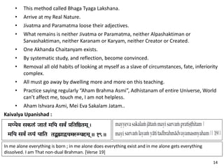 • This method called Bhaga Tyaga Lakshana.
• Arrive at my Real Nature.
• Jivatma and Paramatma loose their adjectives.
• What remains is neither Jivatma or Paramatma, neither Alpashaktiman or
Sarvashaktiman, neither Karanam or Karyam, neither Creator or Created.
• One Akhanda Chaitanyam exists.
• By systematic study, and reflection, become convinced.
• Removal all old habits of looking at myself as a slave of circumstances, fate, inferiority
complex.
• All must go away by dwelling more and more on this teaching.
• Practice saying regularly “Aham Brahma Asmi”, Adhistanam of entire Universe, World
can’t affect me, touch me, I am not helpless.
• Aham Ishvara Asmi, Mei Eva Sakalam Jatam..
Kaivalya Upanishad :
In me alone everything is born ; in me alone does everything exist and in me alone gets everything
dissolved. I am That non-dual Brahman. [Verse 19]
14
 