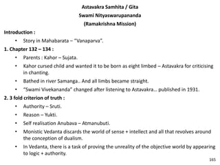 Astavakra Samhita / Gita
Swami Nityaswarupananda
(Ramakrishna Mission)
Introduction :
• Story in Mahabarata – “Vanaparva”.
1. Chapter 132 – 134 :
• Parents : Kahor – Sujata.
• Kahor cursed child and wanted it to be born as eight limbed – Astavakra for criticising
in chanting.
• Bathed in river Samanga.. And all limbs became straight.
• “Swami Vivekananda” changed after listening to Astavakra… published in 1931.
2. 3 fold criterion of truth :
• Authority – Sruti.
• Reason – Yukti.
• Self realisation Anubava – Atmanubuti.
• Monistic Vedanta discards the world of sense + intellect and all that revolves around
the conception of dualism.
• In Vedanta, there is a task of proving the unreality of the objective world by appearing
to logic + authority.
165
 