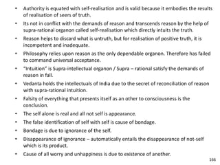 • Authority is equated with self-realisation and is valid because it embodies the results
of realisation of seers of truth.
• Its not in conflict with the demands of reason and transcends reason by the help of
supra-rational organon called self-realisation which directly intuits the truth.
• Reason helps to discard what is untruth, but for realisation of positive truth, it is
incompetent and inadequate.
• Philosophy relies upon reason as the only dependable organon. Therefore has failed
to command universal acceptance.
• “Intuition” is Supra-intellectual organon / Supra – rational satisfy the demands of
reason in fall.
• Vedanta holds the intellectuals of India due to the secret of reconciliation of reason
with supra-rational intuition.
• Falsity of everything that presents itself as an other to consciousness is the
conclusion.
• The self alone is real and all not self is appearance.
• The false identification of self with self is cause of bondage.
• Bondage is due to ignorance of the self.
• Disappearance of ignorance – automatically entails the disappearance of not-self
which is its product.
• Cause of all worry and unhappiness is due to existence of another.
166
 
