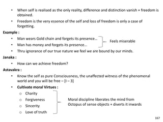 • When self is realised as the only reality, difference and distinction vanish + freedom is
obtained.
• Freedom is the very essence of the self and loss of freedom is only a case of
forgetting.
Example :
• Man wears Gold chain and forgets its presence…
• Man has money and forgets its presence…
• Thru ignorance of our true nature we feel we are bound by our minds.
Janaka :
• How can we achieve freedom?
Astavakra :
• Know the self as pure Consciousness, the unaffected witness of the phenomenal
world and you will be free – [I – 3]
• Cultivate moral Virtues :
o Charity
o Forgiveness
o Sincerity
o Love of truth
Feels miserable
Moral discipline liberates the mind from
Octopus of sense objects + diverts it inwards
167
 