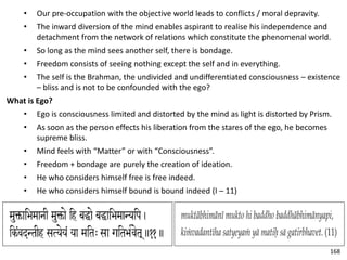 • Our pre-occupation with the objective world leads to conflicts / moral depravity.
• The inward diversion of the mind enables aspirant to realise his independence and
detachment from the network of relations which constitute the phenomenal world.
• So long as the mind sees another self, there is bondage.
• Freedom consists of seeing nothing except the self and in everything.
• The self is the Brahman, the undivided and undifferentiated consciousness – existence
– bliss and is not to be confounded with the ego?
What is Ego?
• Ego is consciousness limited and distorted by the mind as light is distorted by Prism.
• As soon as the person effects his liberation from the stares of the ego, he becomes
supreme bliss.
• Mind feels with “Matter” or with “Consciousness”.
• Freedom + bondage are purely the creation of ideation.
• He who considers himself free is free indeed.
• He who considers himself bound is bound indeed (I – 11)
168
 