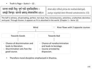 • Truth is Yoga – Sutra I – 12 .
The Self is witness, all-pervading, perfect, non-dual, free, Consciousness, actionless, unattached, desireless
and quiet. Through illusion, It appears as if It is absorbed in the world. [Chapter 1 – Verse 12]
Mind
Towards Goods
- Chance of discrimination and
leads to liberation.
- Discrimination sets free the
good course.
Towards Bad
- Chance of nondiscrimination
and leads to bondage.
- Course arrested by
dispassion.
River flows with 2 opposite courses
• Therefore moral discipline emphasised in Shastras.
170
 