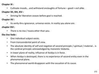 Chapter XI :
• Cultivate moods… and withstand onslaughts of fortune – good + evil alike.
Chapter XII, XIII, XIV :
• Striving for liberation ceases before goal is reached.
Chapter XV :
• Its verily thru ignorance, universe exists. In reality you alone are.
chapter XVI :
• There is no Jiva / Isvara other than you.
Eka Jiva Vada :
• One individual subject exists.
• From transcendental point of view.
• The absolute identity of self and negation of second principle / spiritual / material… is
the cardinal principle acknowledged by monoistic Vedanta.
• In lower plane of reality, influence of Avidya is in force.
• When Avidya is destroyed, there is no experience of second entity even in the
phenomenal plane.
• The phenomenal world disappears with the cessation of its cause.
172
 
