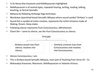 • In Sri Rama Gita Sravanam and Nididhyasanam highlighted.
• Nididhyasanam is of several types, repeated hearing, writing, reading, talking,
teaching, or formal Samadhi.
• Abhyasa by following Ashtanga Yoga technique.
• Mandukya Upanishad based Samadhi Abhyasa where sound symbol ‘Omkara’ is used.
• Sound Om is symbol of entire creation, represents the entire Universe made of
Waking, Dream, Sleep states.
• Following silence represents Pure Consciousness, Adhishtanam.
• Chant Om – come to silence, see the Pure Consciousness as silence.
Principle
- Similarly universe rises from
Consciousness and resolves
into Consciousness.
- Omkara sound rises from
silence, resolves into
silence.
• Silence Consciousness, I am.
• This is Omkara based Samadhi Abhyasa, main part of Teaching from Verse 24 – 51.
• Mahavakya Sravanam, Mananam, Nididhyasanam or Vedanta Vichara.
15
 