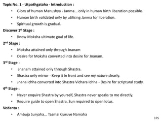 Topic No. 1 - Utpothgataha - Introduction :
• Glory of human Manushya - Janma... only in human birth liberation possible.
• Human birth validated only by utilising Janma for liberation.
• Spiritual growth is gradual.
Discover 1st Stage :
• Know Moksha ultimate goal of life.
2nd Stage :
• Moksha attained only through Jnanam
• Desire for Moksha converted into desire for Jnanam.
3rd Stage :
• Jnanam attained only through Shastra.
• Shastra only mirror - Keep it in front and see my nature clearly.
• Jnana Ichha converted into Shastra Vichara Ichha - Desire for scriptural study.
4th Stage :
• Never enquire Shastra by yourself, Shastra never speaks to me directly.
• Require guide to open Shastra, Sun required to open lotus.
Vedanta :
• Ambuja Suryaha... Tasmai Guruve Namaha
175
 