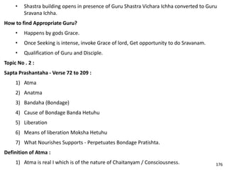 • Shastra building opens in presence of Guru Shastra Vichara Ichha converted to Guru
Sravana Ichha.
How to find Appropriate Guru?
• Happens by gods Grace.
• Once Seeking is intense, invoke Grace of lord, Get opportunity to do Sravanam.
• Qualification of Guru and Disciple.
Topic No . 2 :
Sapta Prashantaha - Verse 72 to 209 :
1) Atma
2) Anatma
3) Bandaha (Bondage)
4) Cause of Bondage Banda Hetuhu
5) Liberation
6) Means of liberation Moksha Hetuhu
7) What Nourishes Supports - Perpetuates Bondage Pratishta.
Definition of Atma :
1) Atma is real I which is of the nature of Chaitanyam / Consciousness. 176
 