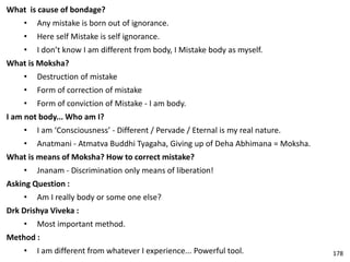 What is cause of bondage?
• Any mistake is born out of ignorance.
• Here self Mistake is self ignorance.
• I don’t know I am different from body, I Mistake body as myself.
What is Moksha?
• Destruction of mistake
• Form of correction of mistake
• Form of conviction of Mistake - I am body.
I am not body... Who am I?
• I am ‘Consciousness’ - Different / Pervade / Eternal is my real nature.
• Anatmani - Atmatva Buddhi Tyagaha, Giving up of Deha Abhimana = Moksha.
What is means of Moksha? How to correct mistake?
• Jnanam - Discrimination only means of liberation!
Asking Question :
• Am I really body or some one else?
Drk Drishya Viveka :
• Most important method.
Method :
• I am different from whatever I experience... Powerful tool. 178
 