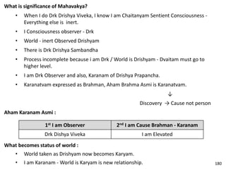 What is significance of Mahavakya?
• When I do Drk Drishya Viveka, I know I am Chaitanyam Sentient Consciousness -
Everything else is inert.
• I Consciousness observer - Drk
• World - inert Observed Drishyam
• There is Drk Drishya Sambandha
• Process incomplete because i am Drk / World is Drishyam - Dvaitam must go to
higher level.
• I am Drk Observer and also, Karanam of Drishya Prapancha.
• Karanatvam expressed as Brahman, Aham Brahma Asmi is Karanatvam.
↓
Discovery → Cause not person
Aham Karanam Asmi :
1st I am Observer 2nd I am Cause Brahman - Karanam
Drk Dishya Viveka I am Elevated
What becomes status of world :
• World taken as Drishyam now becomes Karyam.
• I am Karanam - World is Karyam is new relationship. 180
 