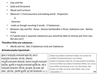 • Clay and Pot
• Gold and Ornament
• Wood and Furniture
• Observer I / Consciousness and waking world - Prapancha.
↓
Karanam
• Looks as though counting 2 words - 2 Substances.
• Between clay and Pot - Karya - Karana Sambandha is there, Substance one - Names
many.
• If 2 words have 2 separate substances you should be Able to remove pot from clay -
But you can’t.
Therefore Only one substance :
• World and me.. Not 2 Substances only one Substance.
Brihadaranyaka Upanishad :
182
 