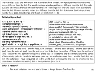 The Brāhmaṇa ousts one who knows him as different from the Self. The Kṣatriya ousts one who knows
him as different from the Self. The worlds oust one who knows them as different from the Self. The gods
oust one who knows them as different from the Self. The beings oust one who knows them as different
from the Self. All ousts one who knows it as different from the Self. This Brāhmaṇa, this Kṣatriya, these
worlds, these gods, these beings, and this all are the Self.[2 - 4 - 6]
Taittriya Upanishad :
Oh! Oh! Oh! I am the food, I am the food, I am the food. I am the eater of food, I am the eater of the
food, I am the eater of food. I am the author of the Sloka, I am the author of Sloka, I am the author of
Sloka I the am the first born (Hiranyagarbha) of the True (of the Eternal and the immortal) I am the centre
of immortality, prior to the Gods. Whoever gives me, he surely does save thus. I am the food that eats
him who eats food. I have conquered all, in this world. I am luminous like the sun. He who knows thus
(also attains the aforesaid results). This is the Upanishad. [III – X – 6]
What is reason?
• Because between me and world there is Karya Karana Sambandha. 183
 