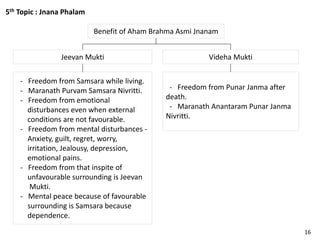 5th Topic : Jnana Phalam
Benefit of Aham Brahma Asmi Jnanam
Videha MuktiJeevan Mukti
- Freedom from Punar Janma after
death.
- Maranath Anantaram Punar Janma
Nivritti.
- Freedom from Samsara while living.
- Maranath Purvam Samsara Nivritti.
- Freedom from emotional
disturbances even when external
conditions are not favourable.
- Freedom from mental disturbances -
Anxiety, guilt, regret, worry,
irritation, Jealousy, depression,
emotional pains.
- Freedom from that inspite of
unfavourable surrounding is Jeevan
Mukti.
- Mental peace because of favourable
surrounding is Samsara because
dependence.
16
 