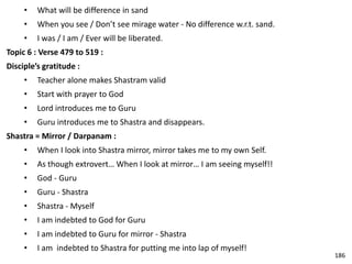 • What will be difference in sand
• When you see / Don’t see mirage water - No difference w.r.t. sand.
• I was / I am / Ever will be liberated.
Topic 6 : Verse 479 to 519 :
Disciple’s gratitude :
• Teacher alone makes Shastram valid
• Start with prayer to God
• Lord introduces me to Guru
• Guru introduces me to Shastra and disappears.
Shastra = Mirror / Darpanam :
• When I look into Shastra mirror, mirror takes me to my own Self.
• As though extrovert… When I look at mirror… I am seeing myself!!
• God - Guru
• Guru - Shastra
• Shastra - Myself
• I am indebted to God for Guru
• I am indebted to Guru for mirror - Shastra
• I am indebted to Shastra for putting me into lap of myself!
186
 