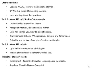 Gratitude Eternal :
• Vedanta / Guru / Ishvara - Sambandha eternal.
• 1st Worship these 3 for gaining Jnanam.
• Later worship these 3 as gratitude
Topic 7 : Verse 520 to 575 : Guru’s Aashirvada
• I Have handed over mirror to you.
• At regular intervals, look at Shastra mirror.
• Guru has trained you, how to look at Shastra.
• Brahmachari / Grihasta / Vanaprastha / Sanyasa any Ashrama ok.
• Enjoy life and be free, Guru gives freedom to disciple.
Topic 8 : Verse 576 to 580 :
• Upasamhara - Conclusion of dialogue
• Master of ceremony - Shankara Glorifies text.
Metaphor of desert used :
• Guiding text - Takes tired traveller to spring place by Shastra.
• Shankara Bharati - Nirvane Sanyasini
187
 