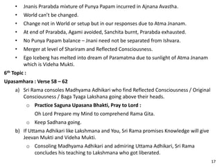 • Jnanis Prarabda mixture of Punya Papam incurred in Ajnana Avastha.
• World can’t be changed.
• Change not in World or setup but in our responses due to Atma Jnanam.
• At end of Prarabda, Agami avoided, Sanchita burnt, Prarabda exhausted.
• No Punya Papam balance – Jnani need not be separated from Ishvara.
• Merger at level of Shariram and Reflected Consciousness.
• Ego Iceberg has melted into dream of Paramatma due to sunlight of Atma Jnanam
which is Videha Mukti.
6th Topic :
Upasamhara : Verse 58 – 62
a) Sri Rama consoles Madhyama Adhikari who find Reflected Consciousness / Original
Consciousness / Baga Tyaga Lakshana going above their heads.
o Practice Saguna Upasana Bhakti, Pray to Lord :
Oh Lord Prepare my Mind to comprehend Rama Gita.
o Keep Sadhana going.
b) If Uttama Adhikari like Lakshmana and You, Sri Rama promises Knowledge will give
Jeevan Mukti and Videha Mukti.
o Consoling Madhyama Adhikari and admiring Uttama Adhikari, Sri Rama
concludes his teaching to Lakshmana who got liberated.
17
 