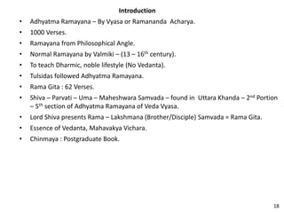 Introduction
• Adhyatma Ramayana – By Vyasa or Ramananda Acharya.
• 1000 Verses.
• Ramayana from Philosophical Angle.
• Normal Ramayana by Valmiki – (13 – 16th century).
• To teach Dharmic, noble lifestyle (No Vedanta).
• Tulsidas followed Adhyatma Ramayana.
• Rama Gita : 62 Verses.
• Shiva – Parvati – Uma – Maheshwara Samvada – found in Uttara Khanda – 2nd Portion
– 5th section of Adhyatma Ramayana of Veda Vyasa.
• Lord Shiva presents Rama – Lakshmana (Brother/Disciple) Samvada = Rama Gita.
• Essence of Vedanta, Mahavakya Vichara.
• Chinmaya : Postgraduate Book.
18
 