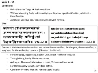 Verse 8 – 17 :
Condition :
• Deha Abimana Tyaga → Basic condition.
• Without dropping Body, individuality identification, ego identification, relative I –
identification.
• As long as you love ego, Vedanta will not work for you.
Gita :
Greater is their trouble whose minds are set on the unmanifest; for the goal, the unmanifest, is
very hard for the embodied to reach. [Chapter 12 – Verse 5]
• For embodied, egocentric, Goal of unmanifest – difficult to reach.
• Through Body, family Abhimana comes.
• As long as Aham and Mamakara is there, Vedanta will not work.
• For Homeopathy to wok, can’t take coffee.
• Condition for Atma Jnanam, Pancha Kosha Viveka. 20
 