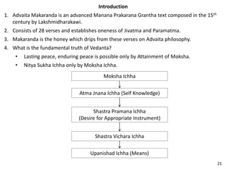 Introduction
1. Advaita Makaranda is an advanced Manana Prakarana Grantha text composed in the 15th
century by Lakshmidharakawi.
2. Consists of 28 verses and establishes oneness of Jivatma and Paramatma.
3. Makaranda is the honey which drips from these verses on Advaita philosophy.
4. What is the fundamental truth of Vedanta?
• Lasting peace, enduring peace is possible only by Attainment of Moksha.
• Nitya Sukha Ichha only by Moksha Ichha.
Moksha Ichha
Atma Jnana Ichha (Self Knowledge)
Shastra Pramana Ichha
(Desire for Appropriate Instrument)
Shastra Vichara Ichha
Upanishad Ichha (Means)
21
 