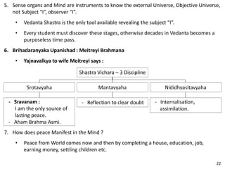 5. Sense organs and Mind are instruments to know the external Universe, Objective Universe,
not Subject “I”, observer “I”.
• Vedanta Shastra is the only tool available revealing the subject “I”.
• Every student must discover these stages, otherwise decades in Vedanta becomes a
purposeless time pass.
6. Brihadaranyaka Upanishad : Meitreyi Brahmana
• Yajnavalkya to wife Meitreyi says :
Shastra Vichara – 3 Discipline
Mantavyaha
- Reflection to clear doubt
Nididhyasitavyaha
- Internalisation,
assimilation.
Srotavyaha
- Sravanam :
I am the only source of
lasting peace.
- Aham Brahma Asmi.
7. How does peace Manifest in the Mind ?
• Peace from World comes now and then by completing a house, education, job,
earning money, settling children etc.
22
 