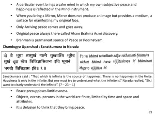 • A particular event brings a calm mind in which my own subjective peace and
happiness is reflected in the Mind instrument.
• When you bring a Mirror, Mirror does not produce an image but provides a medium, a
surface for manifesting my original face.
• Only Arriving peace comes and goes away.
• Original peace always there called Aham Brahma Asmi discovery.
• Brahman is permanent source of Peace or Poornatvam.
Chandogyo Upanshad : Sanatkumara to Narada
Sanatkumara said : “That which is infinite is the source of happiness. There is no happiness in the finite.
Happiness is only in the infinite. But one must try to understand what the infinite is.” Narada replied, “Sir, I
want to clearly understand the infinite”. [7 – 23 – 1]
• Peace presupposes limitlessness.
• Objects, events, persons in the world are finite, limited by time and space and
attributes.
• It is delusion to think that they bring peace.
23
 