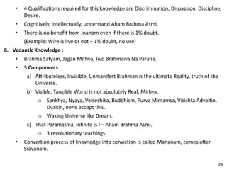 • 4 Qualifications required for this knowledge are Discrimination, Dispassion, Discipline,
Desire.
• Cognitively, intellectually, understand Aham Brahma Asmi.
• There is no benefit from Jnanam even if there is 1% doubt.
(Example: Wire is live or not – 1% doubt, no use)
8. Vedantic Knowledge :
• Brahma Satyam, Jagan Mithya, Jivo Brahmaiva Na Paraha.
• 3 Components :
a) Attributeless, Invisible, Unmanifest Brahman is the ultimate Reality, truth of the
Universe.
b) Visible, Tangible World is not absolutely Real, Mithya.
o Sankhya, Nyaya, Veiseshika, Buddhism, Purva Mimamsa, Visishta Advaitin,
Dvaitin, none accept this.
o Waking Universe like Dream.
c) That Paramatma, infinite is I – Aham Brahma Asmi.
o 3 revolutionary teachings.
• Convertion process of knowledge into conviction is called Mananam, comes after
Sravanam.
24
 