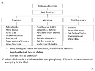 9.
Prakarana Granthas
Basic Treatises
Mananam
- Naishkarmya Siddhi.
- Establishes, defends
Advaitam-Aham Brahma
Asmi.
- Advaita Makaranda.
- Reinforcement for
intellectual obstacles.
Nididhyasanam
- Srutisara
Samuddharanam.
- Drk Drishya Viveka.
- Crystalisation of
Knowledge.
Sravanam
- Tattva Bodha
- Atma Bodha
- Rama Gita
- Vivekchoodamani
- Panchadasi
- Sarva Vedanta Siddanta
Sanga Sangraha.
• Every Sloka gives reason and conclusion, therefore I am Brahman.
• You should ask at the end of class :
How can I not be Brahman?
10. Advaita Makaranda is a 26 flowered Bouquet giving honey of Vedantic Jnanam – sweet and
energizing for the Mind.
25
 