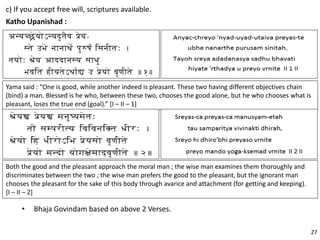 c) If you accept free will, scriptures available.
Katho Upanishad :
Yama said : “One is good, while another indeed is pleasant. These two having different objectives chain
(bind) a man. Blessed is he who, between these two, chooses the good alone, but he who chooses what is
pleasant, loses the true end (goal).” [I – II – 1]
Both the good and the pleasant approach the moral man ; the wise man examines them thoroughly and
discriminates between the two ; the wise man prefers the good to the pleasant, but the ignorant man
chooses the pleasant for the sake of this body through avarice and attachment (for getting and keeping).
[I – II – 2]
• Bhaja Govindam based on above 2 Verses.
27
 