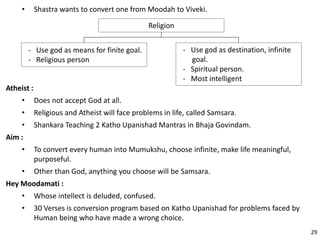 • Shastra wants to convert one from Moodah to Viveki.
Religion
- Use god as destination, infinite
goal.
- Spiritual person.
- Most intelligent
- Use god as means for finite goal.
- Religious person
Atheist :
• Does not accept God at all.
• Religious and Atheist will face problems in life, called Samsara.
• Shankara Teaching 2 Katho Upanishad Mantras in Bhaja Govindam.
Aim :
• To convert every human into Mumukshu, choose infinite, make life meaningful,
purposeful.
• Other than God, anything you choose will be Samsara.
Hey Moodamati :
• Whose intellect is deluded, confused.
• 30 Verses is conversion program based on Katho Upanishad for problems faced by
Human being who have made a wrong choice.
29
 