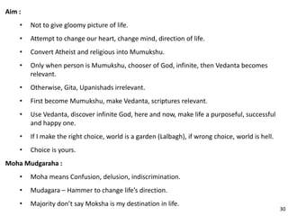 Aim :
• Not to give gloomy picture of life.
• Attempt to change our heart, change mind, direction of life.
• Convert Atheist and religious into Mumukshu.
• Only when person is Mumukshu, chooser of God, infinite, then Vedanta becomes
relevant.
• Otherwise, Gita, Upanishads irrelevant.
• First become Mumukshu, make Vedanta, scriptures relevant.
• Use Vedanta, discover infinite God, here and now, make life a purposeful, successful
and happy one.
• If I make the right choice, world is a garden (Lalbagh), if wrong choice, world is hell.
• Choice is yours.
Moha Mudgaraha :
• Moha means Confusion, delusion, indiscrimination.
• Mudagara – Hammer to change life’s direction.
• Majority don’t say Moksha is my destination in life.
30
 
