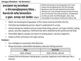 Vairagya Shatakam – By Bartuhari :
• Moth not knowing burning power of fire moves around and falls into fire.
• Fish bites but hooked by person, doesn’t understand it’s a trap.
• Human being has intellect and can know finite thing, person, can’t give infinite, lasting
peace, security, happiness, fulfilment but still is attached to the world and not God.
• Perishable objects, people can’t give me lasting peace, security, happiness.
• Holds to finite and leaves him high and dry.
Problem :
• Our intelligence covered by thick delusion.
• Bhaja Govindam called Moha Mudakara, delusion hitting hammer.
Without knowing its burning power the insect
jumps into the glowing fire; the fish through
ignorance eats the bait attached to the hook;
whereas we, even though having full discernment,
do not renounce the sensual desires, complicated
as they are with manifold dangers. Alas, how
inscrutable is the power of delusion! [Verse 18]
Baja Govinda
Seek, Choose God, infinite, eternal
• Choose God and discover lasting peace, security, happiness and make your life a
Success. 31
 