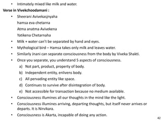 • Intimately mixed like milk and water.
Verse in Vivekchoodamani :
• Sheerani Avivekasjnyaha
hamsa eva chetarna
Atma anatma Avivekena
Yatikena Chetarnaha
• Milk + water can’t be separated by hand and eyes.
• Mythological bird – Hamsa takes only milk and leaves water.
• Similarly Jnani can separate consciousness from the body by Viveka Shakti.
• Once you separate, you understand 5 aspects of consciousness.
a) Not part, product, property of body.
b) Independent entity, enlivens body.
c) All pervading entity like space.
d) Continues to survive after disintegration of body.
e) Not accessible for transaction because no medium available.
• Consciousness illumines all our thoughts in the mind like the light.
• Consciousness illumines arriving, departing thoughts, but itself never arrives or
departs. It is Nirvikara.
• Consciousness is Akarta, incapable of doing any action.
42
 