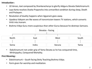 Introduction :
• 10 Verses, text composed by Shankaracharya to glorify Adiguru Devata Dakshinamurti.
• Laya Karta resolves Dvaita Prapancha into unmanifest condition during sleep, Death
and Pralayam.
• Resolution of duality happens when Agyanam goes away.
• Upadesa Vakyam are like waves of transmission towers TV stations, which converts
Vritti into Jnanam.
• Brahma Vidya Guru more auspicious than other Gurus because he destroys Samsara.
Devatas - Facing
East SouthWestNorth
Indra YamaVarunaSoma
• Dakshinamurti not under grip of Yama Devata as he has conquered time,
Mritinjayaha, Conquered Mortality.
First Meaning :
• Dakshinamurti – South facing Deity Teaching Brahma Vidya.
• Form given for worship and meditation.
2
 